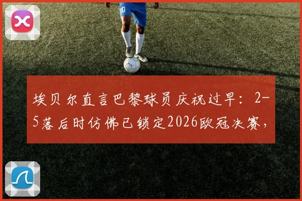 埃贝尔直言巴黎球员庆祝过早：2-5落后时仿佛已锁定2026欧冠决赛，回顾争议瞬间与赛后深度分析