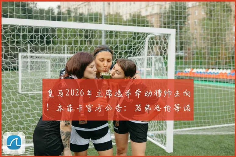 皇马2026年主席选举牵动穆帅去向！本菲卡官方公告：若弗洛伦蒂诺连任，将支付违约金接回狂人