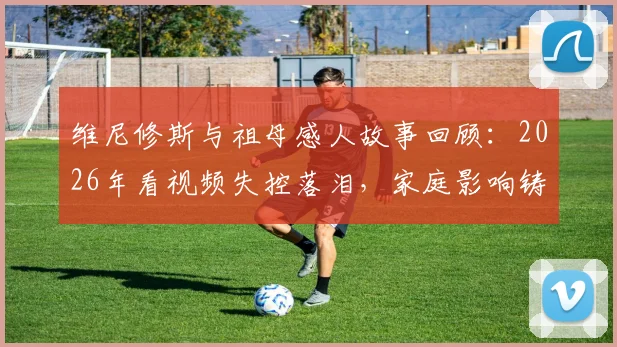 维尼修斯与祖母感人故事回顾：2026年看视频失控落泪，家庭影响铸就巨星之路