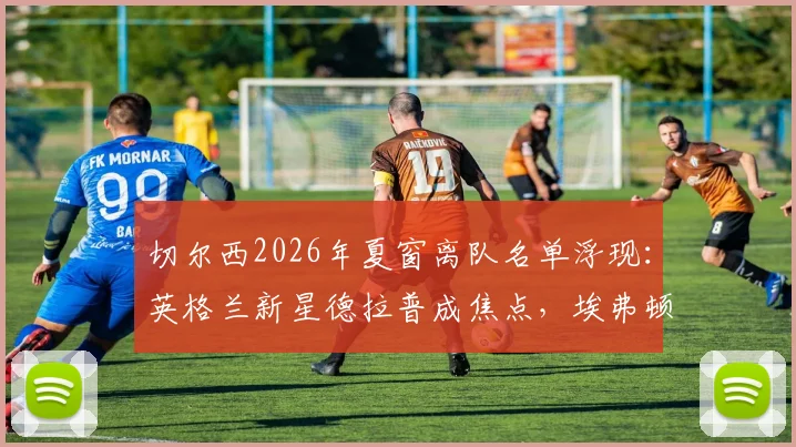 切尔西2026年夏窗离队名单浮现：英格兰新星德拉普成焦点，埃弗顿有意重燃收购战火