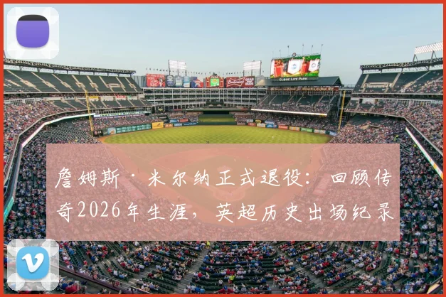 詹姆斯·米尔纳正式退役：回顾传奇2026年生涯，英超历史出场纪录保持者的辉煌之路