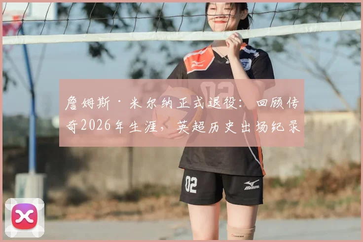 詹姆斯·米尔纳正式退役:回顾传奇2026年生涯,英超历史出场纪录保持者的辉煌之路