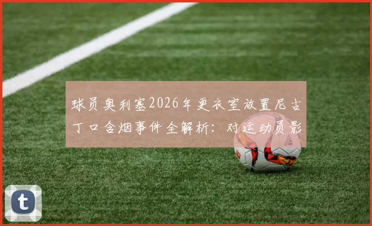 球员奥利塞2026年更衣室放置尼古丁口含烟事件全解析：对运动员影响、联盟规定及后续处罚深度追踪