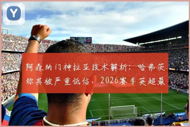 阿森纳门神拉亚技术解析：哈弗茨称其被严重低估，2026赛季英超最佳门将之争白热化