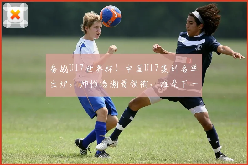 备战U17世界杯！中国U17集训名单出炉，帅惟浩谢晋领衔，谁是下一个国足希望之星