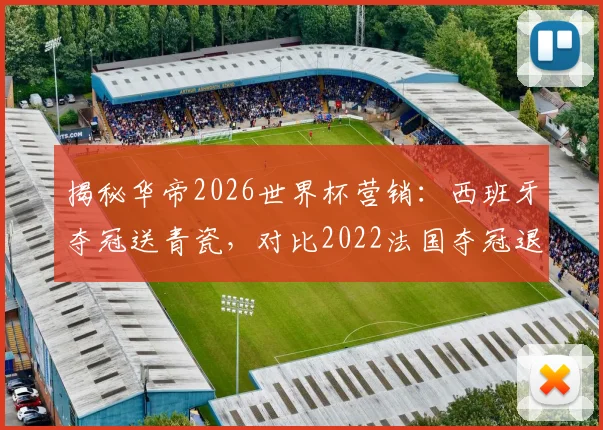 揭秘华帝2026世界杯营销：西班牙夺冠送青瓷，对比2022法国夺冠退全款哪个更值？附品牌营销策略分析