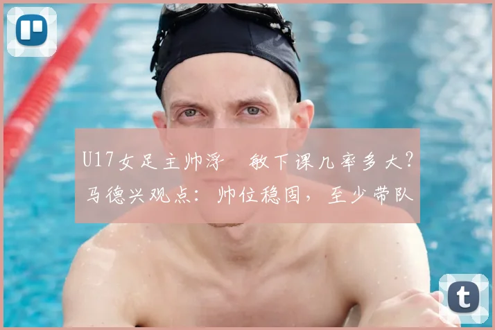 U17女足主帅浮嶋敏下课几率多大?马德兴观点:帅位稳固,至少带队打完2026世界杯