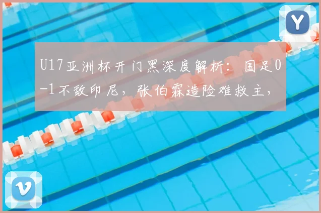 U17亚洲杯开门黑深度解析：国足0-1不敌印尼，张伯霖造险难救主，出线形势及对手实力分析