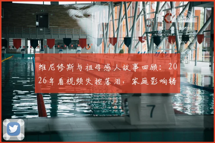 维尼修斯与祖母感人故事回顾:2026年看视频失控落泪,家庭影响铸就巨星之路