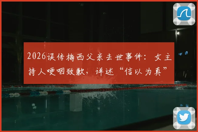 2026误传梅西父亲去世事件：女主持人哽咽致歉，详述“信以为真”全过程与媒体教训