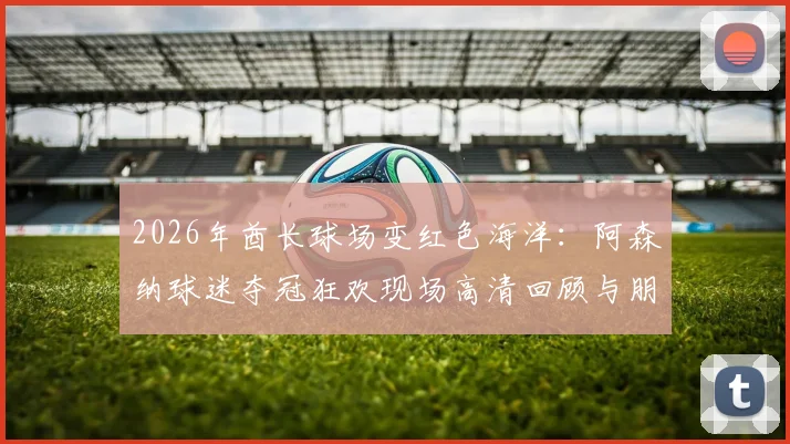 2026年酋长球场变红色海洋：阿森纳球迷夺冠狂欢现场高清回顾与朋友圈文案分享