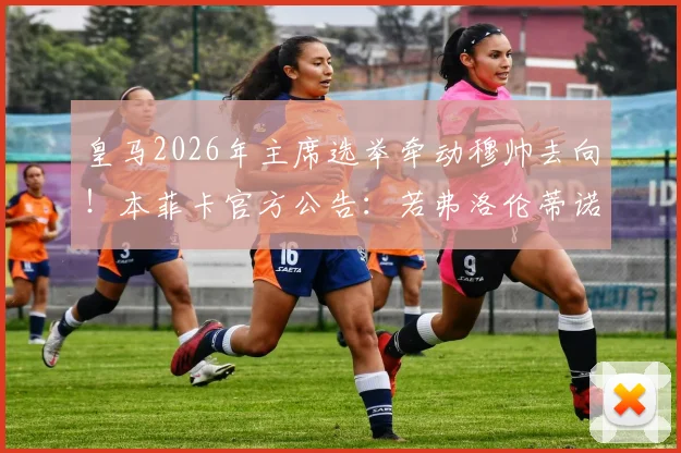 皇马2026年主席选举牵动穆帅去向！本菲卡官方公告：若弗洛伦蒂诺连任，将支付违约金接回狂人