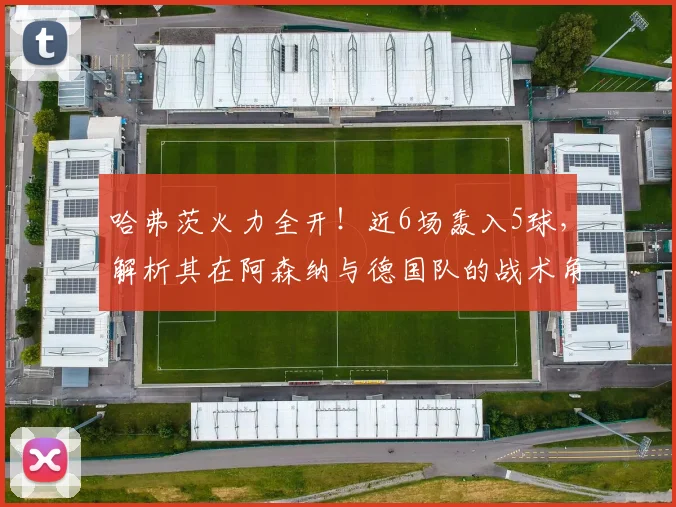 哈弗茨火力全开!近6场轰入5球,解析其在阿森纳与德国队的战术角色变化