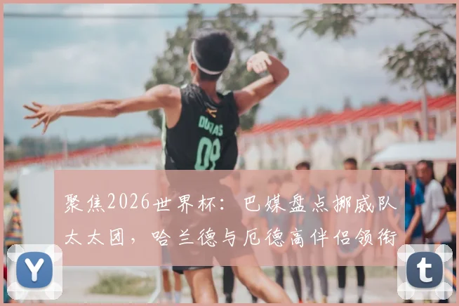 聚焦2026世界杯:巴媒盘点挪威队太太团,哈兰德与厄德高伴侣领衔,成员背景多元引关注