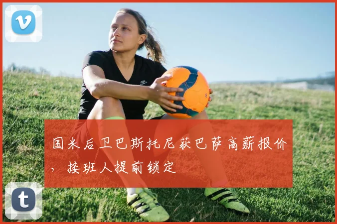国米后卫巴斯托尼获巴萨高薪报价，接班人提前锁定