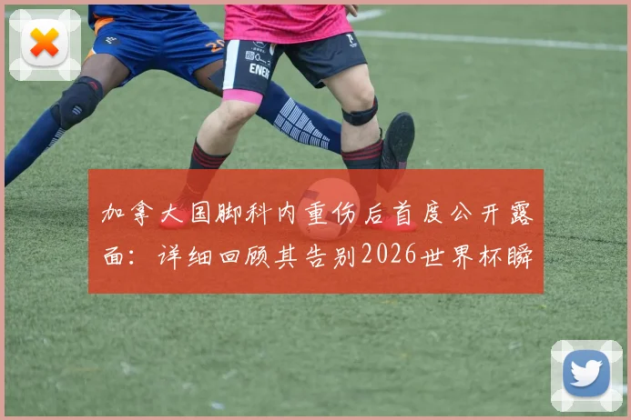 加拿大国脚科内重伤后首度公开露面：详细回顾其告别2026世界杯瞬间及康复之路