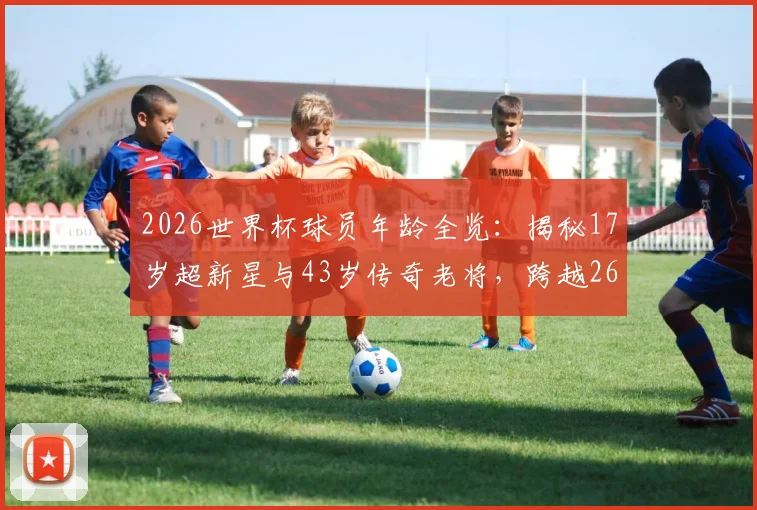 2026世界杯球员年龄全览:揭秘17岁超新星与43岁传奇老将,跨越26岁的球场故事