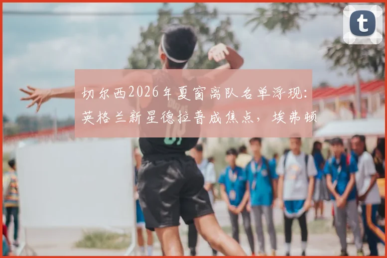 切尔西2026年夏窗离队名单浮现:英格兰新星德拉普成焦点,埃弗顿有意重燃收购战火