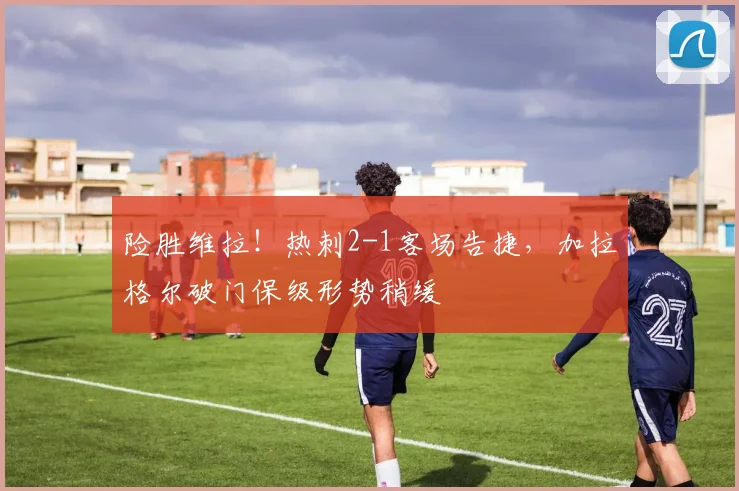 险胜维拉！热刺2-1客场告捷，加拉格尔破门保级形势稍缓