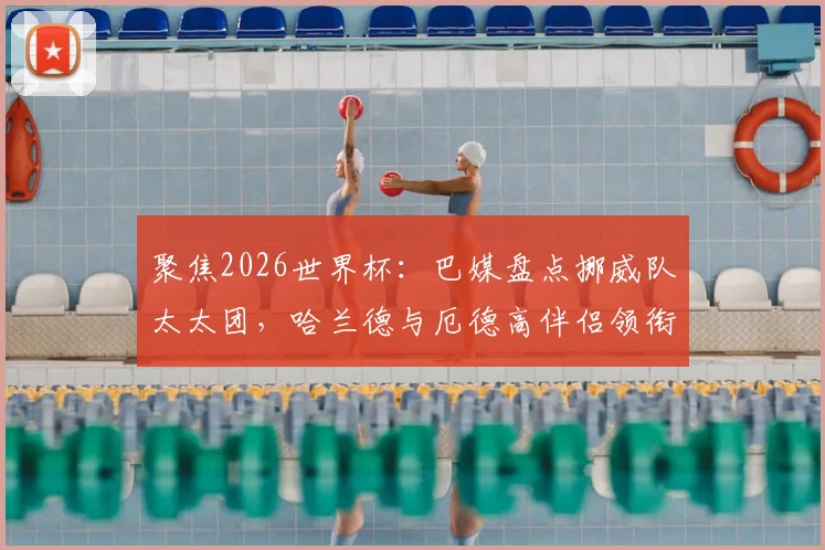 聚焦2026世界杯：巴媒盘点挪威队太太团，哈兰德与厄德高伴侣领衔，成员背景多元引关注