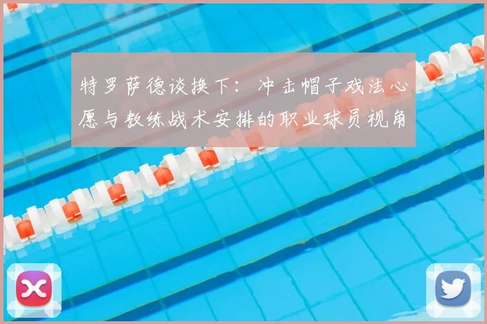 特罗萨德谈换下：冲击帽子戏法心愿与教练战术安排的职业球员视角分析