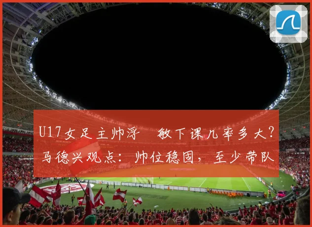 U17女足主帅浮嶋敏下课几率多大？马德兴观点：帅位稳固，至少带队打完2026世界杯