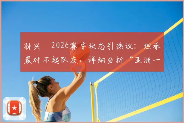 孙兴慜2026赛季状态引热议:坦承最对不起队友,详细分析“亚洲一哥”屡失良机背后原因及调整方案
