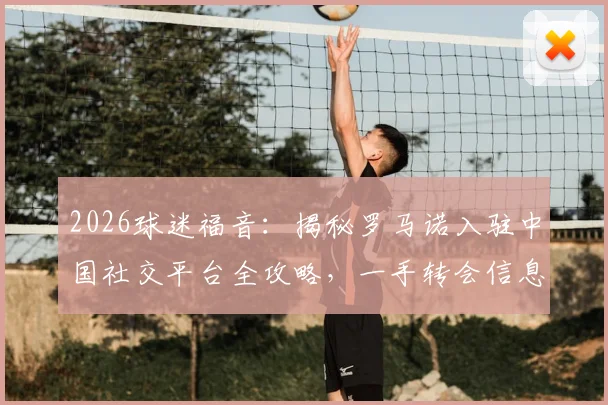 2026球迷福音:揭秘罗马诺入驻中国社交平台全攻略,一手转会信息直达中国球迷