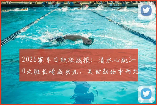 2026赛季日职联战报:清水心跳3-0大胜长崎成功丸,吴世勋独中两元,全程比赛分析及精彩回顾