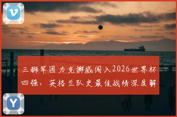 三狮军团力克挪威闯入2026世界杯四强,英格兰队史最佳战绩深度解析与球迷狂欢纪实