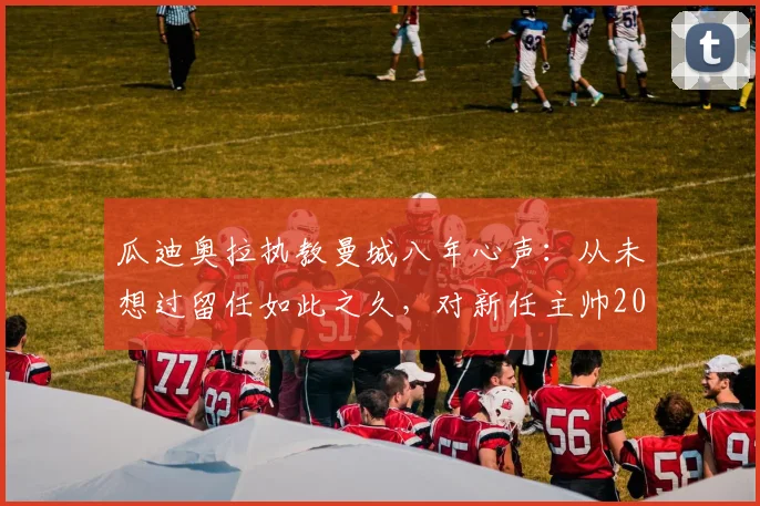 瓜迪奥拉执教曼城八年心声:从未想过留任如此之久,对新任主帅2026年风格选择的真诚建议