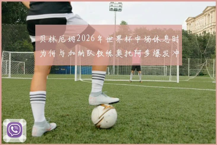 贝林厄姆2026年世界杯中场休息时为何与加纳队教练奥托阿多爆发冲突？现场争吵细节与后续影响深度分析