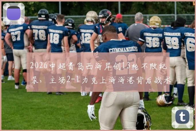 2026中超青岛西海岸创13轮不败纪录,主场2-1力克上海海港背后战术与黑马成色深度解析