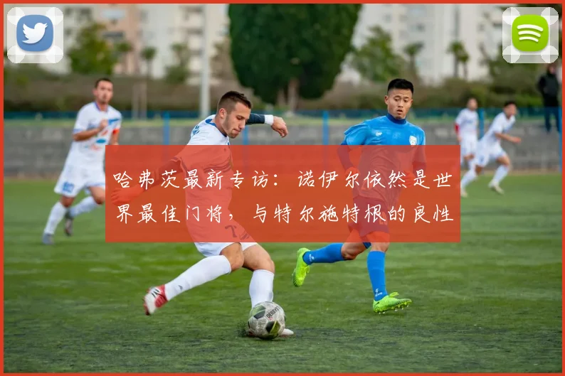 哈弗茨最新专访:诺伊尔依然是世界最佳门将,与特尔施特根的良性竞争不会影响德国队2026年备战氛围