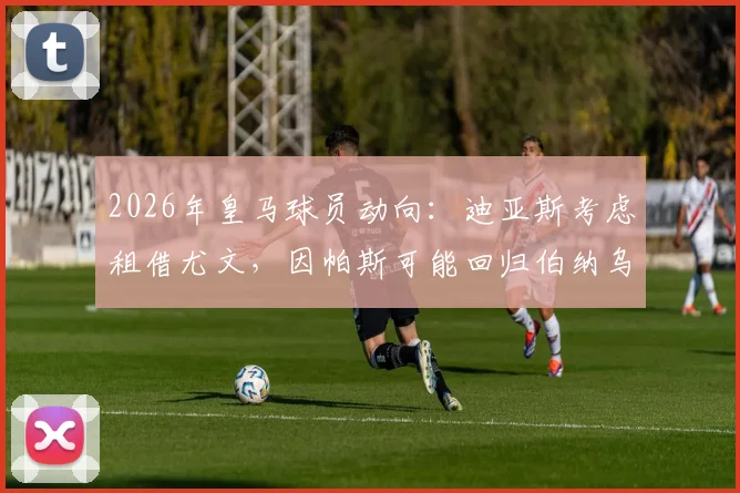 2026年皇马球员动向：迪亚斯考虑租借尤文，因帕斯可能回归伯纳乌