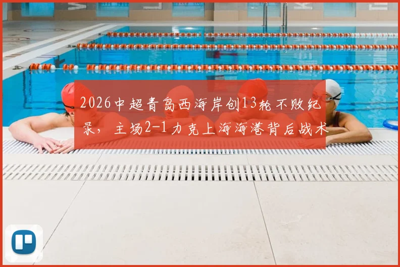 2026中超青岛西海岸创13轮不败纪录，主场2-1力克上海海港背后战术与黑马成色深度解析