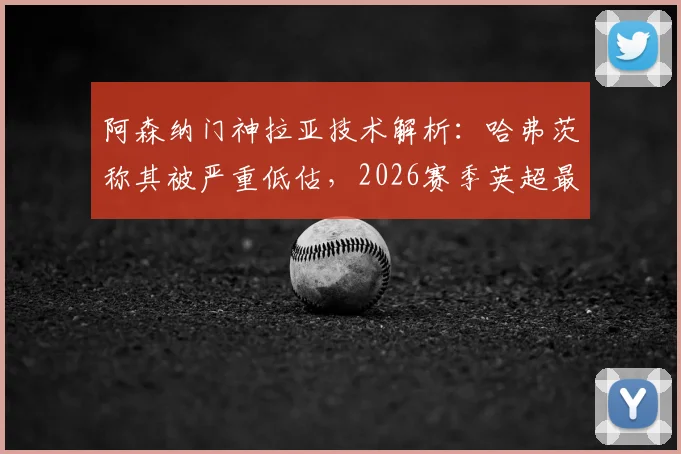 阿森纳门神拉亚技术解析:哈弗茨称其被严重低估,2026赛季英超最佳门将之争白热化