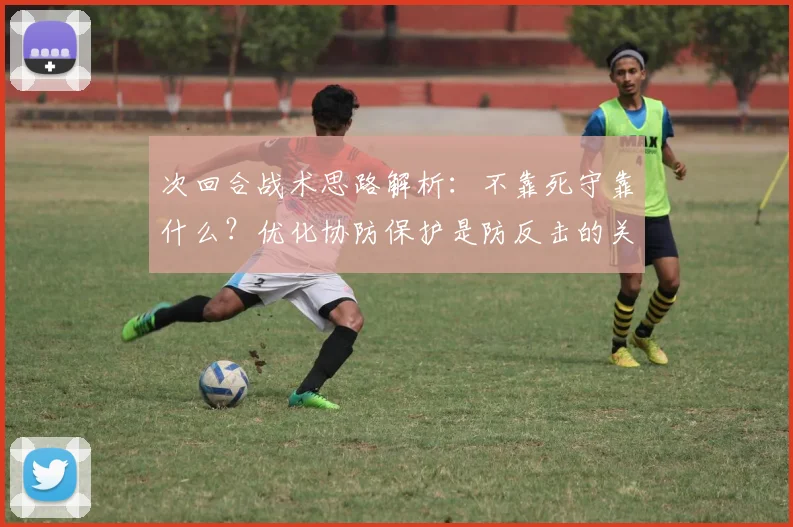 次回合战术思路解析:不靠死守靠什么?优化协防保护是防反击的关键,攻守平衡之道