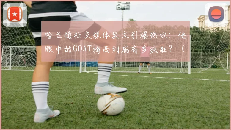哈兰德社交媒体发文引爆热议：他眼中的GOAT梅西到底有多疯狂？（附事件详细解读）