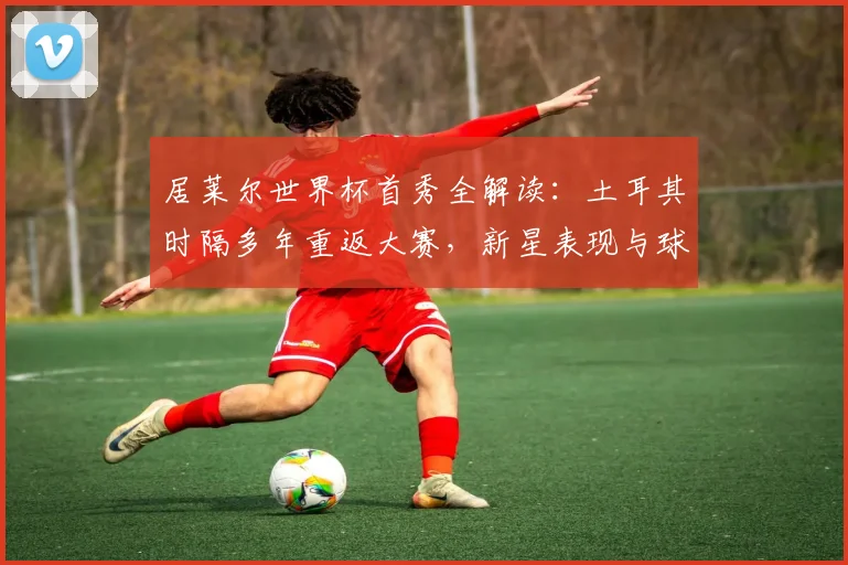 居莱尔世界杯首秀全解读：土耳其时隔多年重返大赛，新星表现与球队前景深度剖析