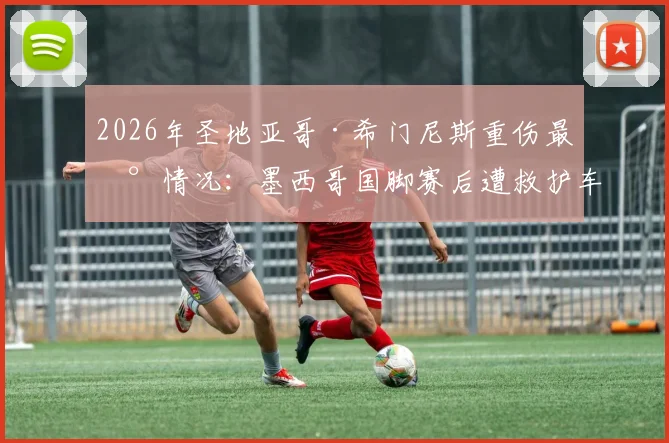 2026年圣地亚哥·希门尼斯重伤最新情况:墨西哥国脚赛后遭救护车紧急送医,伤情牵动人心