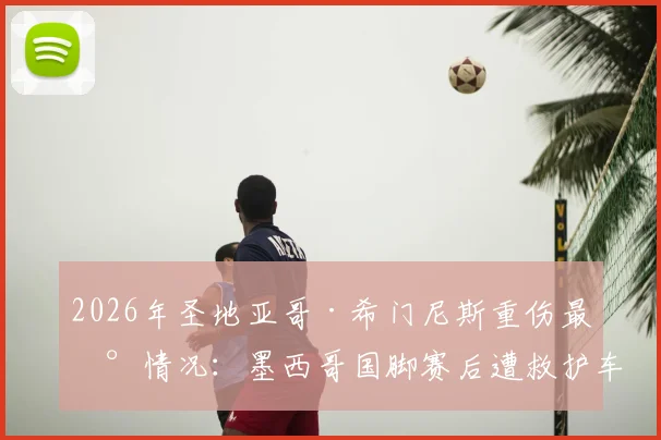 2026年圣地亚哥·希门尼斯重伤最新情况：墨西哥国脚赛后遭救护车紧急送医，伤情牵动人心