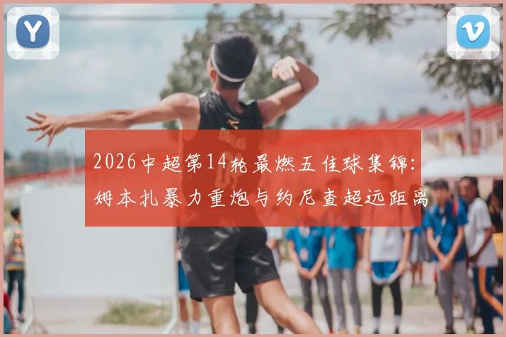 2026中超第14轮最燃五佳球集锦：姆本扎暴力重炮与约尼查超远距离神射领衔，附高清完整回放