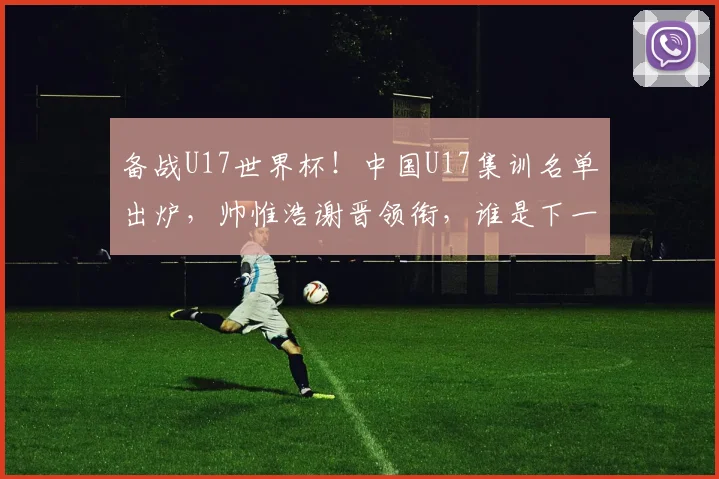 备战U17世界杯!中国U17集训名单出炉,帅惟浩谢晋领衔,谁是下一个国足希望之星