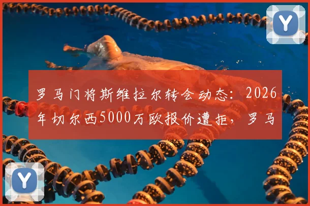 罗马门将斯维拉尔转会动态：2026年切尔西5000万欧报价遭拒，罗马高层为何加价也不卖？