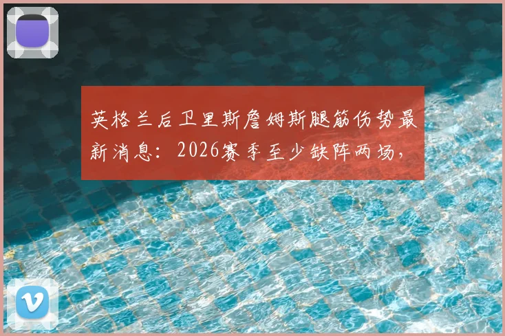 英格兰后卫里斯詹姆斯腿筋伤势最新消息:2026赛季至少缺阵两场,切尔西防线如何调整,附腿筋伤势恢复时间参考