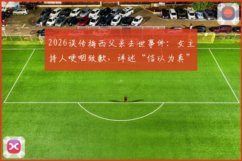 2026误传梅西父亲去世事件：女主持人哽咽致歉，详述“信以为真”全过程与媒体教训