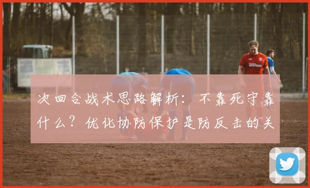 次回合战术思路解析：不靠死守靠什么？优化协防保护是防反击的关键，攻守平衡之道