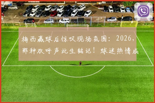 梅西赢球后惊叹现场氛围:2026,那种欢呼声此生铭记!球迷热情成致胜关键?