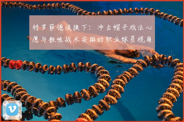 特罗萨德谈换下:冲击帽子戏法心愿与教练战术安排的职业球员视角分析